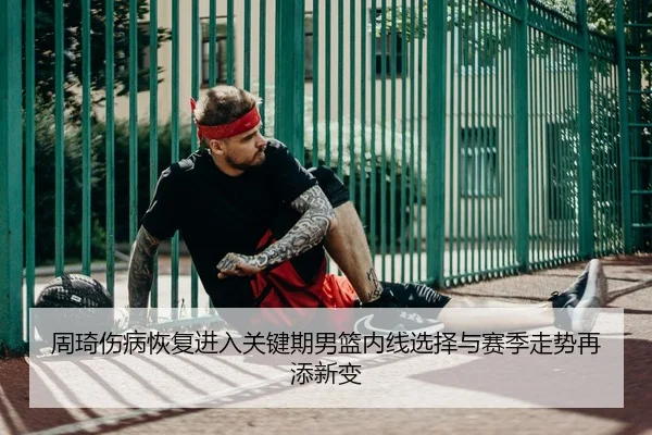 周琦伤病恢复进入关键期男篮内线选择与赛季走势再添新变